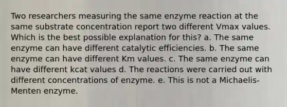 Two researchers measuring the same enzyme reaction at the same substrate concentration report two different Vmax values. Which is the best possible explanation for this? a. The same enzyme can have different catalytic efficiencies. b. The same enzyme can have different Km values. c. The same enzyme can have different kcat values d. The reactions were carried out with different concentrations of enzyme. e. This is not a Michaelis-Menten enzyme.