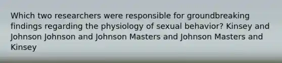 Which two researchers were responsible for groundbreaking findings regarding the physiology of sexual behavior? Kinsey and Johnson Johnson and Johnson Masters and Johnson Masters and Kinsey