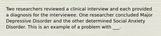 Two researchers reviewed a clinical interview and each provided a diagnosis for the interviewee. One researcher concluded Major Depressive Disorder and the other determined Social Anxiety Disorder. This is an example of a problem with ___.