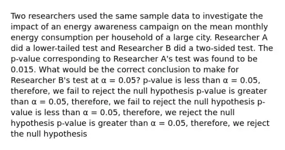 Two researchers used the same sample data to investigate the impact of an energy awareness campaign on the mean monthly energy consumption per household of a large city. Researcher A did a lower-tailed test and Researcher B did a two-sided test. The p-value corresponding to Researcher A's test was found to be 0.015. What would be the correct conclusion to make for Researcher B's test at α = 0.05? p-value is <a href='https://www.questionai.com/knowledge/k7BtlYpAMX-less-than' class='anchor-knowledge'>less than</a> α = 0.05, therefore, we fail to reject the null hypothesis p-value is <a href='https://www.questionai.com/knowledge/ktgHnBD4o3-greater-than' class='anchor-knowledge'>greater than</a> α = 0.05, therefore, we fail to reject the null hypothesis p-value is less than α = 0.05, therefore, we reject the null hypothesis p-value is greater than α = 0.05, therefore, we reject the null hypothesis