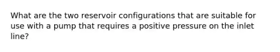 What are the two reservoir configurations that are suitable for use with a pump that requires a positive pressure on the inlet line?