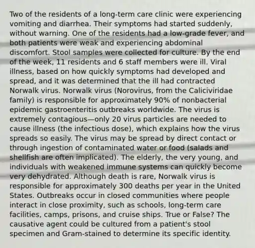 Two of the residents of a long-term care clinic were experiencing vomiting and diarrhea. Their symptoms had started suddenly, without warning. One of the residents had a low-grade fever, and both patients were weak and experiencing abdominal discomfort. Stool samples were collected for culture. By the end of the week, 11 residents and 6 staff members were ill. Viral illness, based on how quickly symptoms had developed and spread, and it was determined that the ill had contracted Norwalk virus. Norwalk virus (Norovirus, from the Caliciviridae family) is responsible for approximately 90% of nonbacterial epidemic gastroenteritis outbreaks worldwide. The virus is extremely contagious—only 20 virus particles are needed to cause illness (the infectious dose), which explains how the virus spreads so easily. The virus may be spread by direct contact or through ingestion of contaminated water or food (salads and shellfish are often implicated). The elderly, the very young, and individuals with weakened immune systems can quickly become very dehydrated. Although death is rare, Norwalk virus is responsible for approximately 300 deaths per year in the United States. Outbreaks occur in closed communities where people interact in close proximity, such as schools, long-term care facilities, camps, prisons, and cruise ships. True or False? The causative agent could be cultured from a patient's stool specimen and Gram-stained to determine its specific identity.