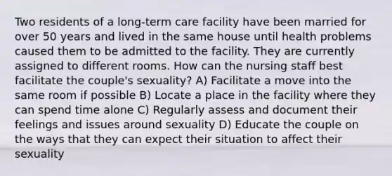 Two residents of a long-term care facility have been married for over 50 years and lived in the same house until health problems caused them to be admitted to the facility. They are currently assigned to different rooms. How can the nursing staff best facilitate the couple's sexuality? A) Facilitate a move into the same room if possible B) Locate a place in the facility where they can spend time alone C) Regularly assess and document their feelings and issues around sexuality D) Educate the couple on the ways that they can expect their situation to affect their sexuality