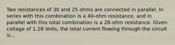 Two resistances of 30 and 25 ohms are connected in parallel. In series with this combination is a 40-ohm resistance, and in parallel with this total combination is a 28-ohm resistance. Given coltage of 1.28 Volts, the total current flowing through the circuit is...