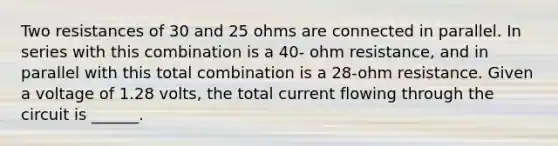 Two resistances of 30 and 25 ohms are connected in parallel. In series with this combination is a 40- ohm resistance, and in parallel with this total combination is a 28-ohm resistance. Given a voltage of 1.28 volts, the total current flowing through the circuit is ______.