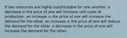 If two resources are highly substitutable for one another: a decrease in the price of one will increase unit costs of production. an increase in the price of one will increase the demand for the other. an increase in the price of one will reduce the demand for the other. a decrease in the price of one will increase the demand for the other.