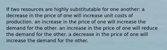 If two resources are highly substitutable for one another: a decrease in the price of one will increase unit costs of production. an increase in the price of one will increase the demand for the other. an increase in the price of one will reduce the demand for the other. a decrease in the price of one will increase the demand for the other.