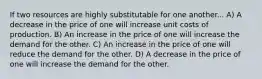 If two resources are highly substitutable for one another... A) A decrease in the price of one will increase unit costs of production. B) An increase in the price of one will increase the demand for the other. C) An increase in the price of one will reduce the demand for the other. D) A decrease in the price of one will increase the demand for the other.