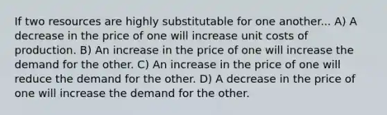 If two resources are highly substitutable for one another... A) A decrease in the price of one will increase unit costs of production. B) An increase in the price of one will increase the demand for the other. C) An increase in the price of one will reduce the demand for the other. D) A decrease in the price of one will increase the demand for the other.