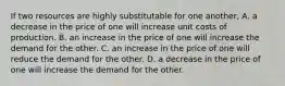 If two resources are highly substitutable for one another, A. a decrease in the price of one will increase unit costs of production. B. an increase in the price of one will increase the demand for the other. C. an increase in the price of one will reduce the demand for the other. D. a decrease in the price of one will increase the demand for the other.