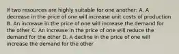 If two resources are highly suitable for one another: A. A decrease in the price of one will increase unit costs of production B. An increase in the price of one will increase the demand for the other C. An increase in the price of one will reduce the demand for the other D. A decline in the price of one will increase the demand for the other