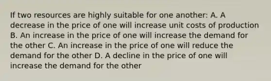 If two resources are highly suitable for one another: A. A decrease in the price of one will increase unit costs of production B. An increase in the price of one will increase the demand for the other C. An increase in the price of one will reduce the demand for the other D. A decline in the price of one will increase the demand for the other