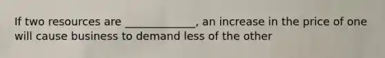 If two resources are _____________, an increase in the price of one will cause business to demand less of the other