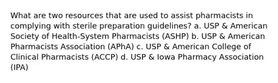 What are two resources that are used to assist pharmacists in complying with sterile preparation guidelines? a. USP & American Society of Health-System Pharmacists (ASHP) b. USP & American Pharmacists Association (APhA) c. USP & American College of Clinical Pharmacists (ACCP) d. USP & Iowa Pharmacy Association (IPA)