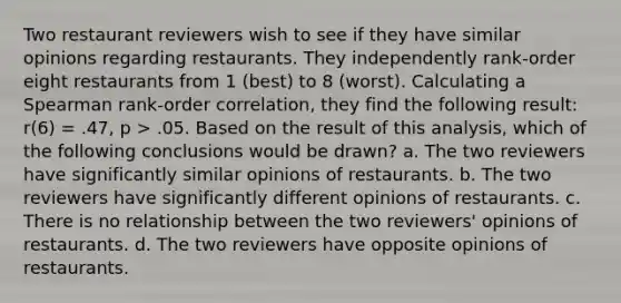 Two restaurant reviewers wish to see if they have similar opinions regarding restaurants. They independently rank-order eight restaurants from 1 (best) to 8 (worst). Calculating a Spearman rank-order correlation, they find the following result: r(6) = .47, p > .05. Based on the result of this analysis, which of the following conclusions would be drawn? a. The two reviewers have significantly similar opinions of restaurants. b. The two reviewers have significantly different opinions of restaurants. c. There is no relationship between the two reviewers' opinions of restaurants. d. The two reviewers have opposite opinions of restaurants.