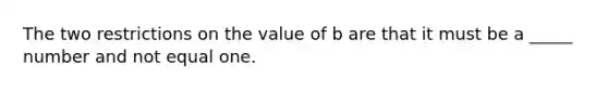 The two restrictions on the value of b are that it must be a _____ number and not equal one.