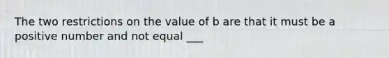 The two restrictions on the value of b are that it must be a positive number and not equal ___