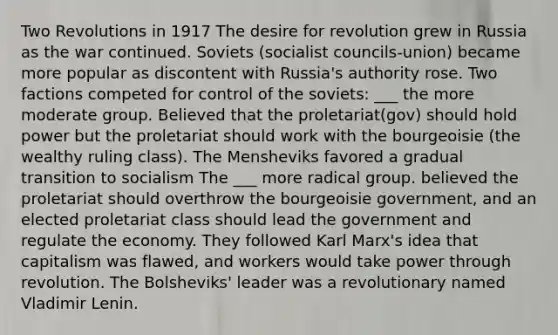 Two Revolutions in 1917 The desire for revolution grew in Russia as the war continued. Soviets (socialist councils-union) became more popular as discontent with Russia's authority rose. Two factions competed for control of the soviets: ___ the more moderate group. Believed that the proletariat(gov) should hold power but the proletariat should work with the bourgeoisie (the wealthy ruling class). The Mensheviks favored a gradual transition to socialism The ___ more radical group. believed the proletariat should overthrow the bourgeoisie government, and an elected proletariat class should lead the government and regulate the economy. They followed Karl Marx's idea that capitalism was flawed, and workers would take power through revolution. The Bolsheviks' leader was a revolutionary named Vladimir Lenin.