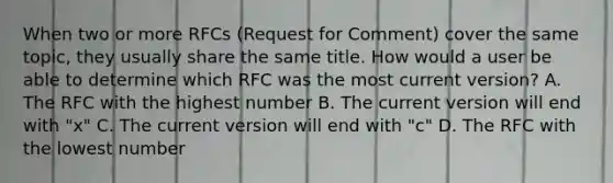 When two or more RFCs (Request for Comment) cover the same topic, they usually share the same title. How would a user be able to determine which RFC was the most current version? A. The RFC with the highest number B. The current version will end with "x" C. The current version will end with "c" D. The RFC with the lowest number