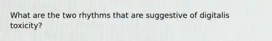 What are the two rhythms that are suggestive of digitalis toxicity?