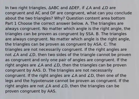 In two right​ triangles, ΔABC and ΔDEF​, if ∠A and ∠D are congruent and AC and DF are​ congruent, what can you conclude about the two​ triangles? Why? Question content area bottom Part 1 Choose the correct answer below. A. The triangles are always congruent. No matter which angle is the right​ angle, the triangles can be proven as congruent by SSA. B. The triangles are always congruent. No matter which angle is the right​ angle, the triangles can be proven as congruent by ASA. C. The triangles are not necessarily congruent. If the <a href='https://www.questionai.com/knowledge/kIh722csLJ-right-angle' class='anchor-knowledge'>right angle</a>s are not ∠A and ∠D​, then two sides of the triangle cannot be proven as congruent and only one pair of angles are congruent. If the right angles are ∠A and ∠D​, then the triangles can be proven congruent by AAS. D. The triangles are not necessarily congruent. If the right angles are ∠A and ∠D​, then one of the legs and the hypotenuse cannot be proven as congruent. If the right angles are not ∠A and ∠D​, then the triangles can be proven congruent by AAS.