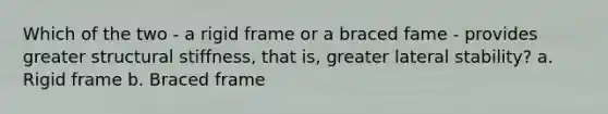 Which of the two - a rigid frame or a braced fame - provides greater structural stiffness, that is, greater lateral stability? a. Rigid frame b. Braced frame