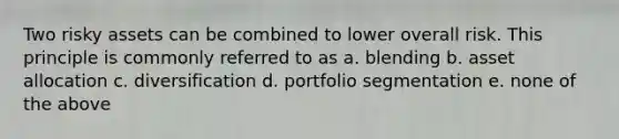 Two risky assets can be combined to lower overall risk. This principle is commonly referred to as a. blending b. asset allocation c. diversification d. portfolio segmentation e. none of the above