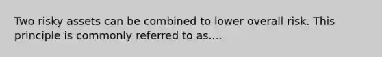 Two risky assets can be combined to lower overall risk. This principle is commonly referred to as....