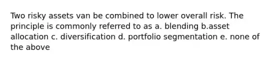 Two risky assets van be combined to lower overall risk. The principle is commonly referred to as a. blending b.asset allocation c. diversification d. portfolio segmentation e. none of the above