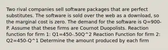 Two rival companies sell software packages that are perfect substitutes. The software is sold over the web as a download, so the marginal cost is zero. The demand for the software is Q=900-P. Assume that these firms are Cournot Duopolists. Reaction function for firm 1: Q1=450-.50Q^2 Reaction Function for firm 2: Q2=450-Q^1 Determine the amount produced by each firm