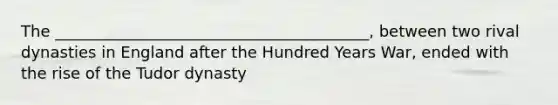 The ________________________________________, between two rival dynasties in England after the Hundred Years War, ended with the rise of the Tudor dynasty