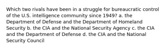 Which two rivals have been in a struggle for bureaucratic control of the U.S. intelligence community since 1949? a. the Department of Defense and the Department of Homeland Security b. the CIA and the National Security Agency c. the CIA and the Department of Defense d. the CIA and the National Security Council