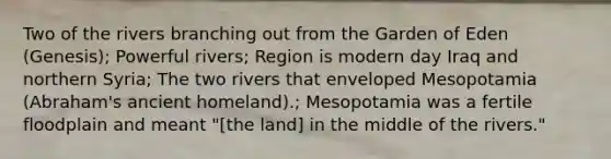 Two of the rivers branching out from the Garden of Eden (Genesis); Powerful rivers; Region is modern day Iraq and northern Syria; The two rivers that enveloped Mesopotamia (Abraham's ancient homeland).; Mesopotamia was a fertile floodplain and meant "[the land] in the middle of the rivers."