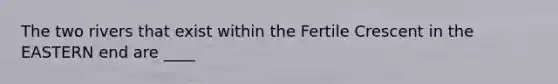 The two rivers that exist within the Fertile Crescent in the EASTERN end are ____