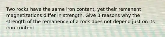 Two rocks have the same iron content, yet their remanent magnetizations differ in strength. Give 3 reasons why the strength of the remanence of a rock does not depend just on its iron content.