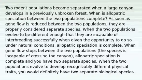 Two rodent populations become separated when a large canyon develops in a previously unbroken forest. When is allopatric speciation between the two populations complete? As soon as gene flow is reduced between the two populations, they are properly considered separate species. When the two populations evolve to be different enough that they are incapable of interbreeding successfully when given the opportunity to do so under natural conditions, allopatric speciation is complete. When gene flow stops between the two populations (the species is incapable of crossing the canyon), allopatric speciation is complete and you have two separate species. When the two populations evolve to develop recognizably different physical traits, you would definitely have two separate biological species.