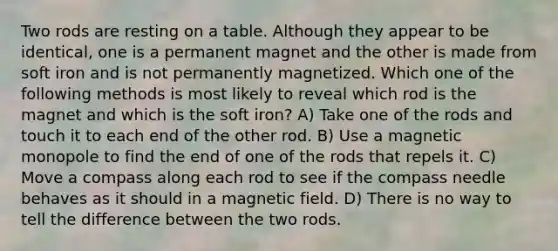 Two rods are resting on a table. Although they appear to be identical, one is a permanent magnet and the other is made from soft iron and is not permanently magnetized. Which one of the following methods is most likely to reveal which rod is the magnet and which is the soft iron? A) Take one of the rods and touch it to each end of the other rod. B) Use a magnetic monopole to find the end of one of the rods that repels it. C) Move a compass along each rod to see if the compass needle behaves as it should in a magnetic field. D) There is no way to tell the difference between the two rods.