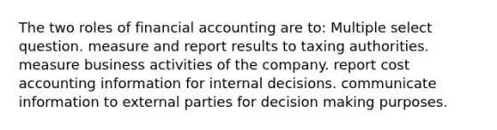 The two roles of financial accounting are to: Multiple select question. measure and report results to taxing authorities. measure business activities of the company. report cost accounting information for internal decisions. communicate information to external parties for <a href='https://www.questionai.com/knowledge/kuI1pP196d-decision-making' class='anchor-knowledge'>decision making</a> purposes.