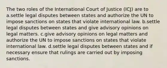 The two roles of the International Court of Justice (ICJ) are to a.settle legal disputes between states and authorize the UN to impose sanctions on states that violate international law. b.settle legal disputes between states and give advisory opinions on legal matters. c.give advisory opinions on legal matters and authorize the UN to impose sanctions on states that violate international law. d.settle legal disputes between states and if necessary ensure that rulings are carried out by imposing sanctions.