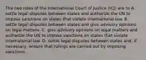 The two roles of the International Court of Justice (ICJ) are to A. settle legal disputes between states and authorize the UN to impose sanctions on states that violate international law. B. settle legal disputes between states and give advisory opinions on legal matters. C. give advisory opinions on legal matters and authorize the UN to impose sanctions on states that violate international law. D. settle legal disputes between states and, if necessary, ensure that rulings are carried out by imposing sanctions.