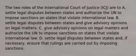 The two roles of the International Court of Justice (ICJ) are to A. settle legal disputes between states and authorize the UN to impose sanctions on states that violate international law. B. settle legal disputes between states and give advisory opinions on legal matters. C. give advisory opinions on legal matters and authorize the UN to impose sanctions on states that violate international law. D. settle legal disputes between states and, if necessary, ensure that rulings are carried out by imposing sanctions.