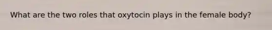 What are the two roles that oxytocin plays in the female body?