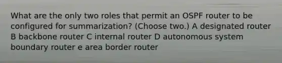 What are the only two roles that permit an OSPF router to be configured for summarization? (Choose two.) A designated router B backbone router C internal router D autonomous system boundary router e area border router