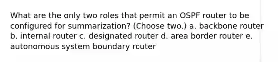 What are the only two roles that permit an OSPF router to be configured for summarization? (Choose two.) a. backbone router b. internal router c. designated router d. area border router e. autonomous system boundary router