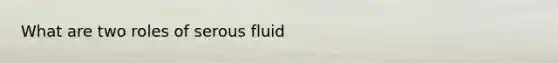 What are two roles of serous fluid