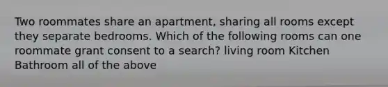 Two roommates share an apartment, sharing all rooms except they separate bedrooms. Which of the following rooms can one roommate grant consent to a search? living room Kitchen Bathroom all of the above