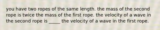 you have two ropes of the same length. the mass of the second rope is twice the mass of the first rope. the velocity of a wave in the second rope is _____ the velocity of a wave in the first rope.