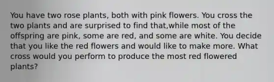 You have two rose plants, both with pink flowers. You cross the two plants and are surprised to find that,while most of the offspring are pink, some are red, and some are white. You decide that you like the red flowers and would like to make more. What cross would you perform to produce the most red flowered plants?