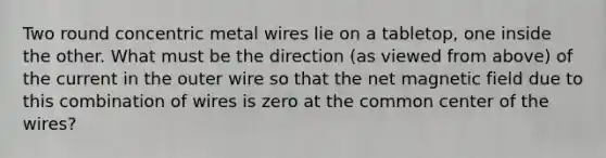 Two round concentric metal wires lie on a tabletop, one inside the other. What must be the direction (as viewed from above) of the current in the outer wire so that the net magnetic field due to this combination of wires is zero at the common center of the wires?