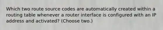 Which two route source codes are automatically created within a routing table whenever a router interface is configured with an IP address and activated? (Choose two.)